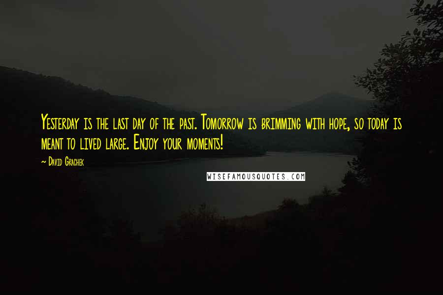 David Grachek Quotes: Yesterday is the last day of the past. Tomorrow is brimming with hope, so today is meant to lived large. Enjoy your moments!