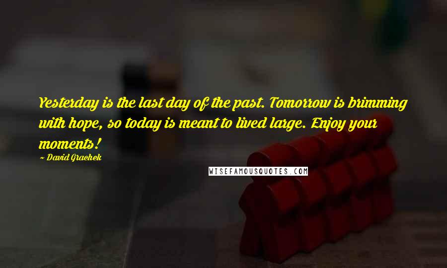 David Grachek Quotes: Yesterday is the last day of the past. Tomorrow is brimming with hope, so today is meant to lived large. Enjoy your moments!