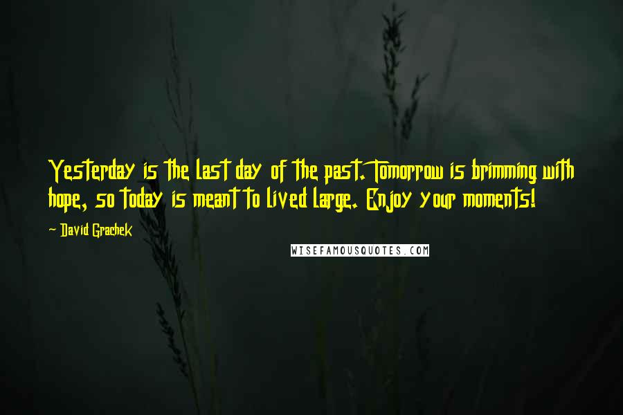 David Grachek Quotes: Yesterday is the last day of the past. Tomorrow is brimming with hope, so today is meant to lived large. Enjoy your moments!