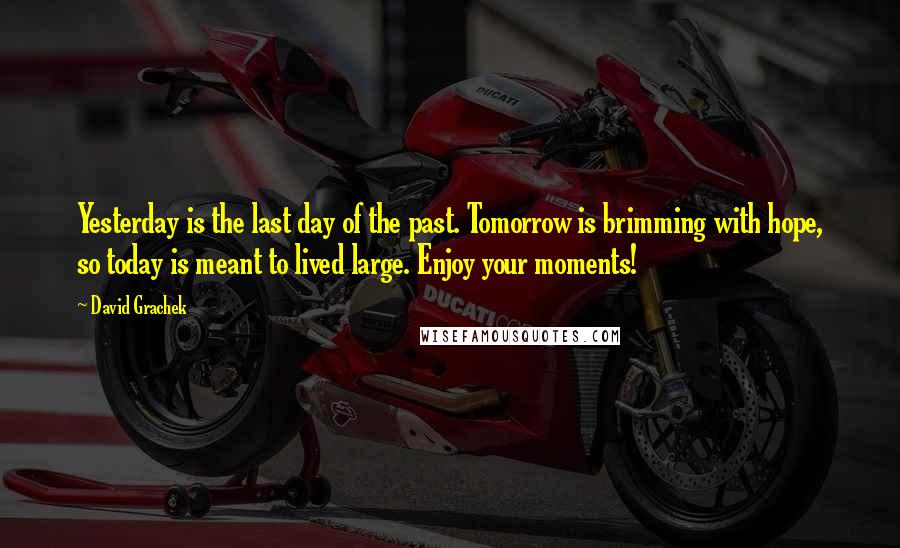 David Grachek Quotes: Yesterday is the last day of the past. Tomorrow is brimming with hope, so today is meant to lived large. Enjoy your moments!