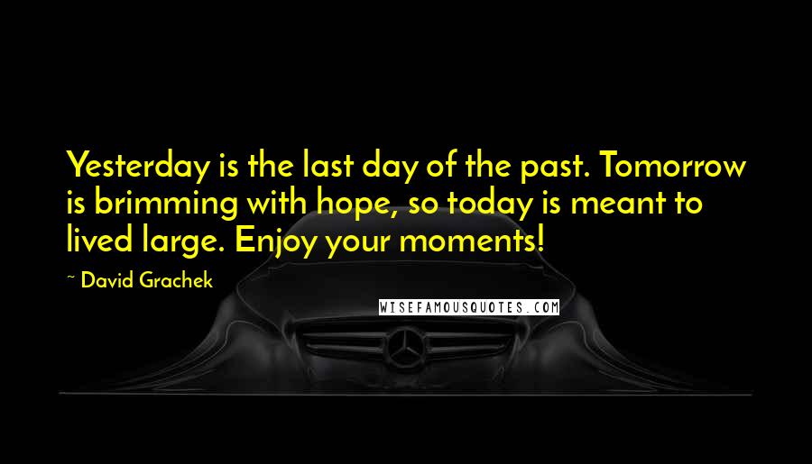 David Grachek Quotes: Yesterday is the last day of the past. Tomorrow is brimming with hope, so today is meant to lived large. Enjoy your moments!