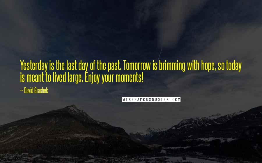 David Grachek Quotes: Yesterday is the last day of the past. Tomorrow is brimming with hope, so today is meant to lived large. Enjoy your moments!