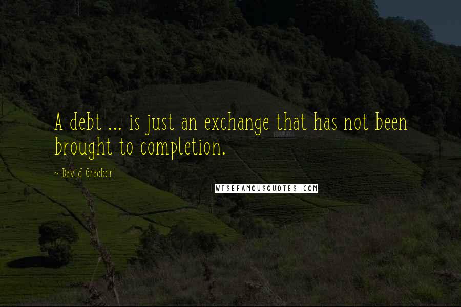 David Graeber Quotes: A debt ... is just an exchange that has not been brought to completion.