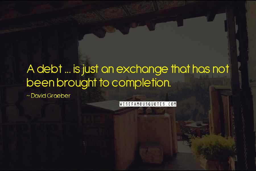 David Graeber Quotes: A debt ... is just an exchange that has not been brought to completion.