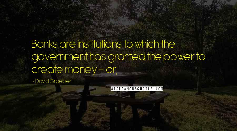 David Graeber Quotes: Banks are institutions to which the government has granted the power to create money - or,