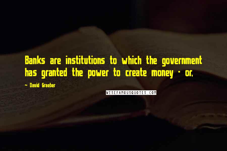 David Graeber Quotes: Banks are institutions to which the government has granted the power to create money - or,