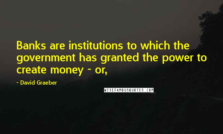 David Graeber Quotes: Banks are institutions to which the government has granted the power to create money - or,