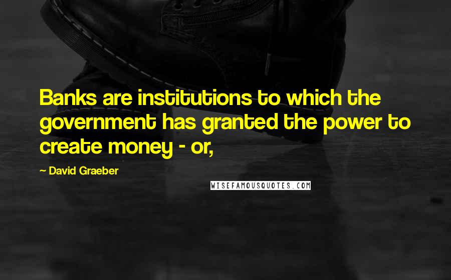 David Graeber Quotes: Banks are institutions to which the government has granted the power to create money - or,