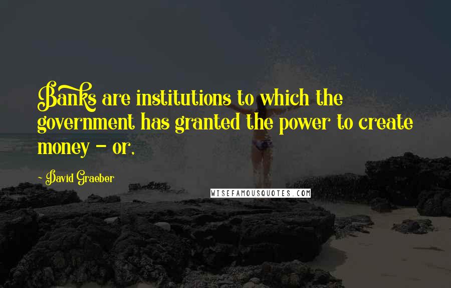David Graeber Quotes: Banks are institutions to which the government has granted the power to create money - or,