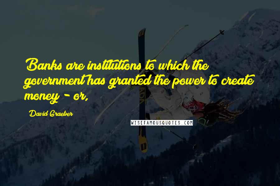 David Graeber Quotes: Banks are institutions to which the government has granted the power to create money - or,