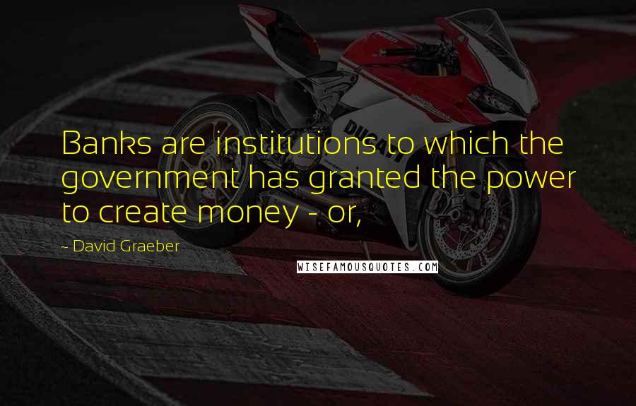 David Graeber Quotes: Banks are institutions to which the government has granted the power to create money - or,