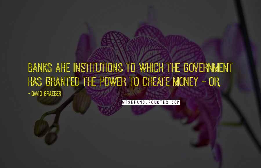 David Graeber Quotes: Banks are institutions to which the government has granted the power to create money - or,