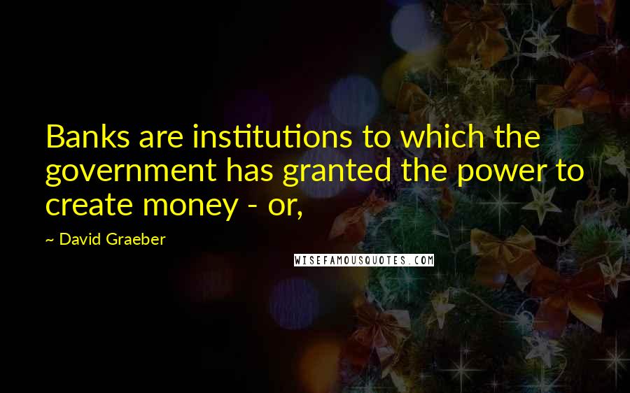 David Graeber Quotes: Banks are institutions to which the government has granted the power to create money - or,