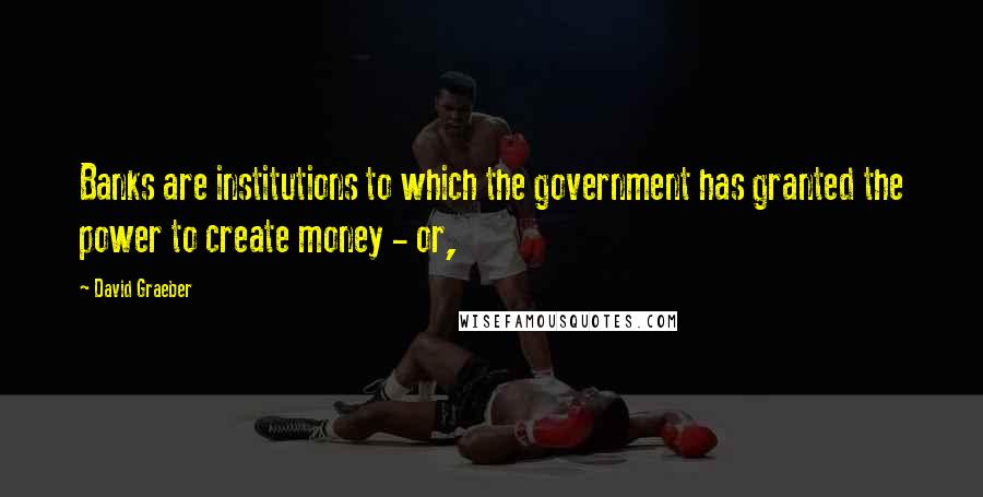 David Graeber Quotes: Banks are institutions to which the government has granted the power to create money - or,