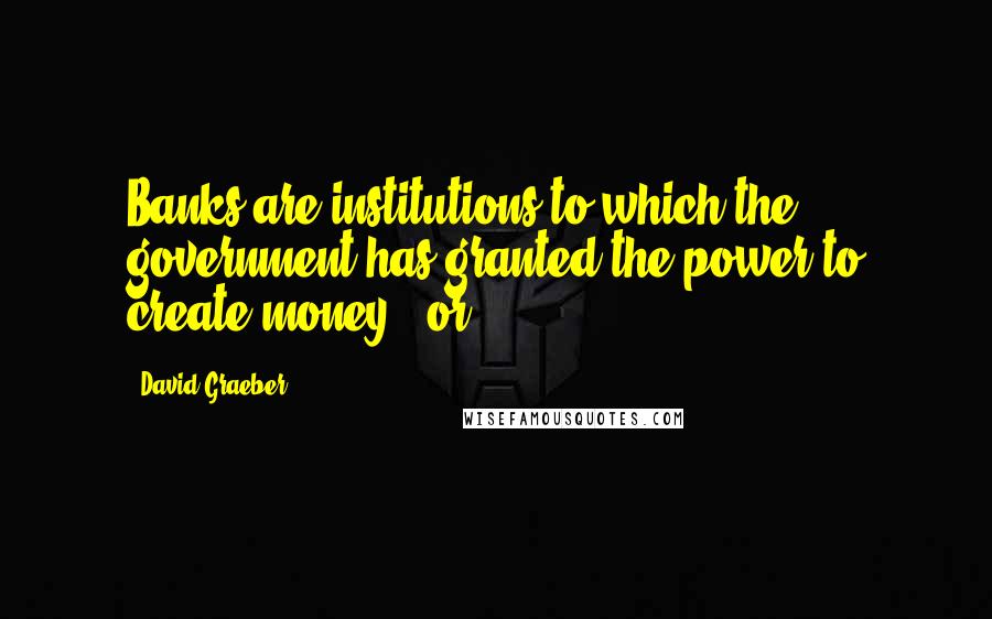 David Graeber Quotes: Banks are institutions to which the government has granted the power to create money - or,