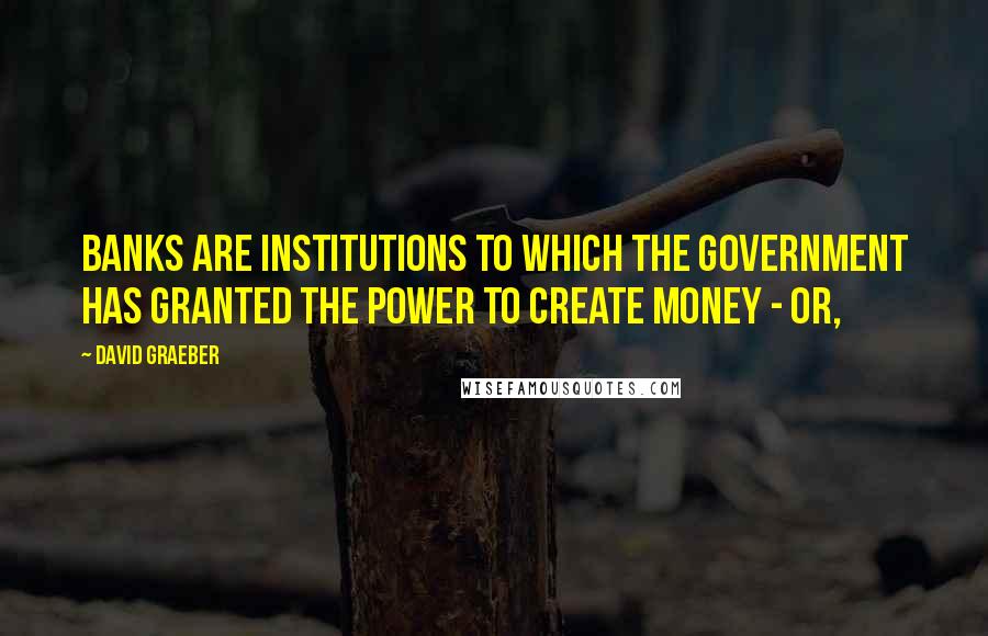 David Graeber Quotes: Banks are institutions to which the government has granted the power to create money - or,