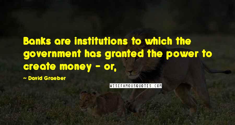 David Graeber Quotes: Banks are institutions to which the government has granted the power to create money - or,
