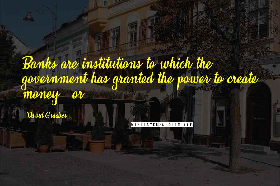 David Graeber Quotes: Banks are institutions to which the government has granted the power to create money - or,