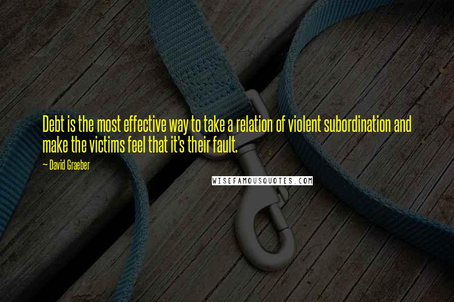 David Graeber Quotes: Debt is the most effective way to take a relation of violent subordination and make the victims feel that it's their fault.