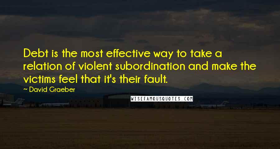 David Graeber Quotes: Debt is the most effective way to take a relation of violent subordination and make the victims feel that it's their fault.