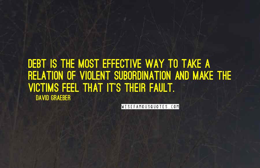 David Graeber Quotes: Debt is the most effective way to take a relation of violent subordination and make the victims feel that it's their fault.