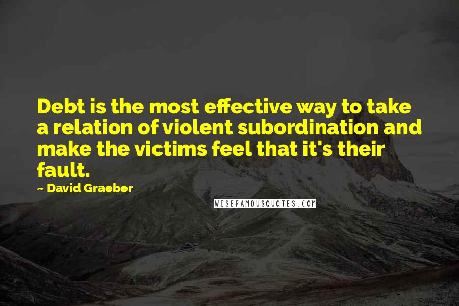 David Graeber Quotes: Debt is the most effective way to take a relation of violent subordination and make the victims feel that it's their fault.