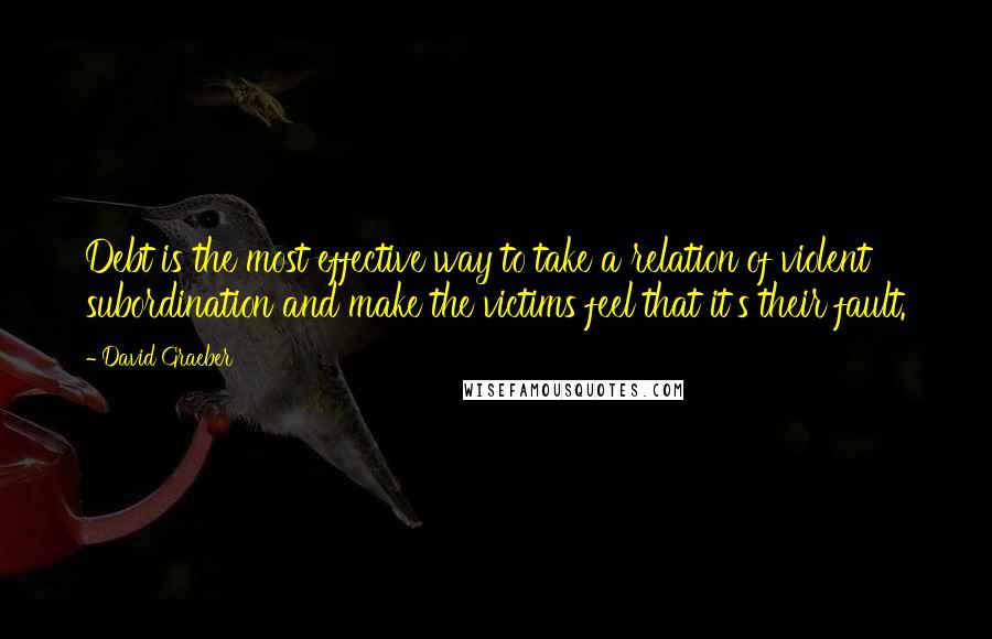 David Graeber Quotes: Debt is the most effective way to take a relation of violent subordination and make the victims feel that it's their fault.