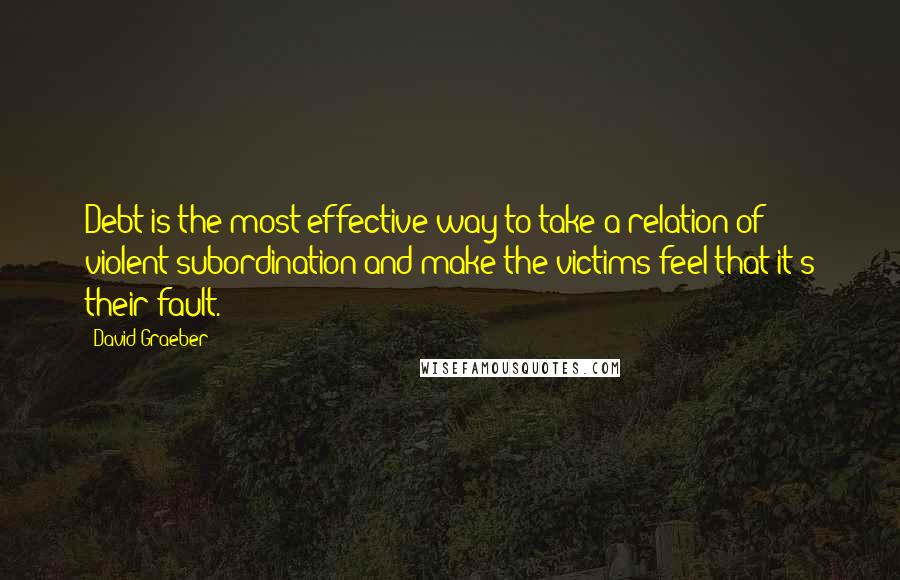 David Graeber Quotes: Debt is the most effective way to take a relation of violent subordination and make the victims feel that it's their fault.