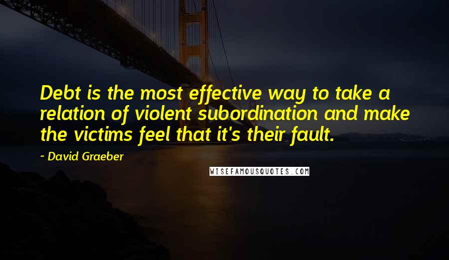 David Graeber Quotes: Debt is the most effective way to take a relation of violent subordination and make the victims feel that it's their fault.