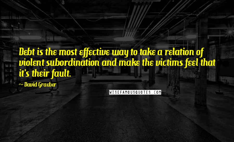 David Graeber Quotes: Debt is the most effective way to take a relation of violent subordination and make the victims feel that it's their fault.
