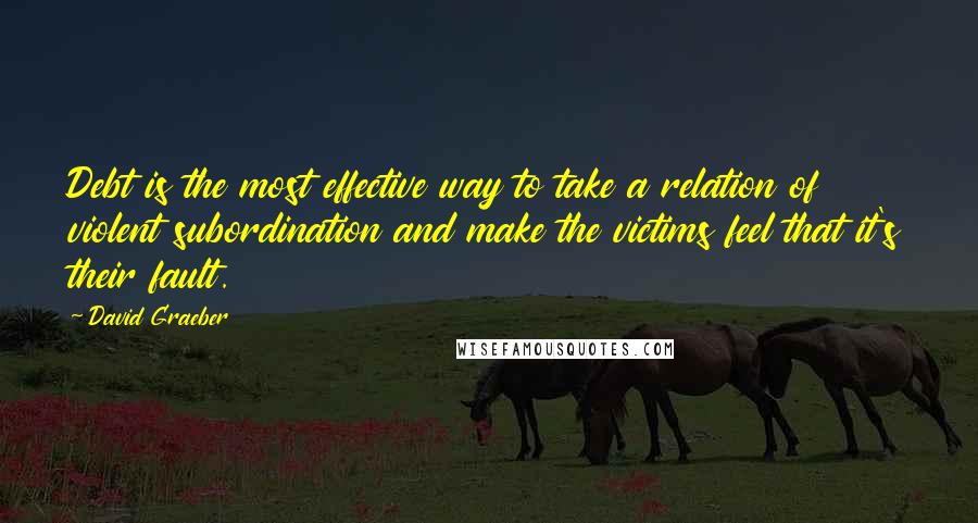 David Graeber Quotes: Debt is the most effective way to take a relation of violent subordination and make the victims feel that it's their fault.