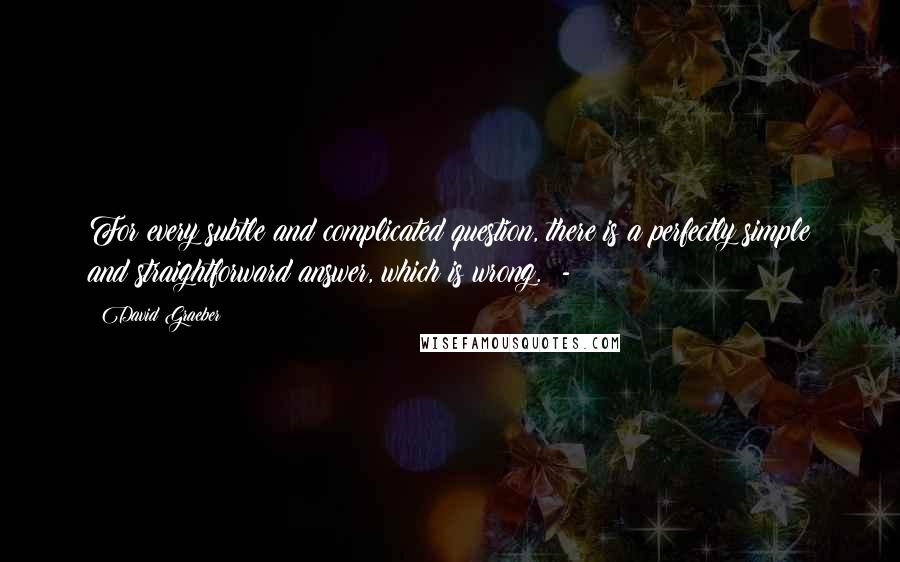 David Graeber Quotes: For every subtle and complicated question, there is a perfectly simple and straightforward answer, which is wrong.  - 