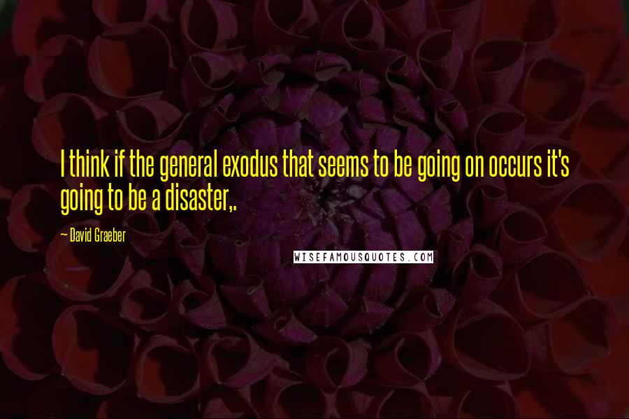 David Graeber Quotes: I think if the general exodus that seems to be going on occurs it's going to be a disaster,.