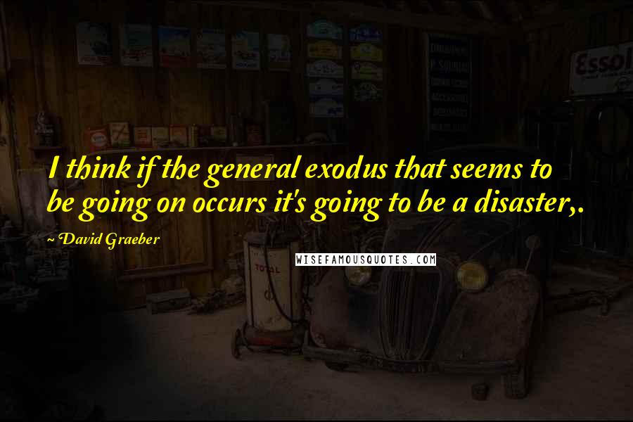David Graeber Quotes: I think if the general exodus that seems to be going on occurs it's going to be a disaster,.