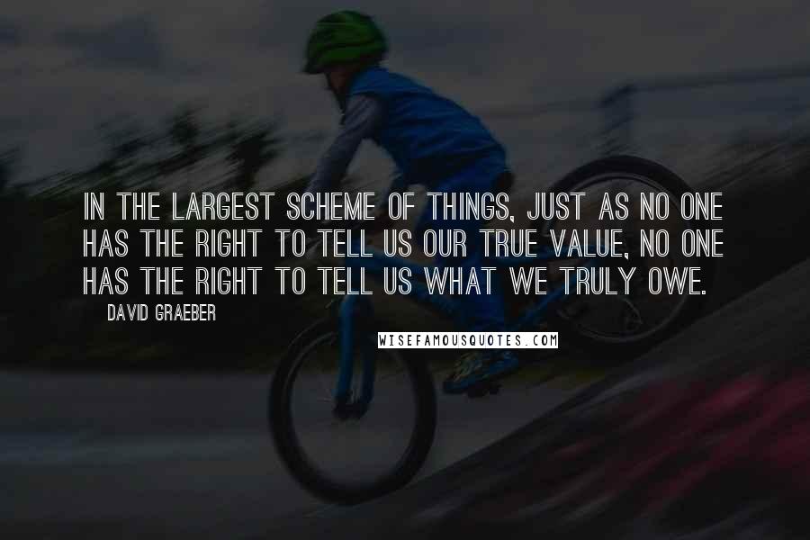 David Graeber Quotes: In the largest scheme of things, just as no one has the right to tell us our true value, no one has the right to tell us what we truly owe.