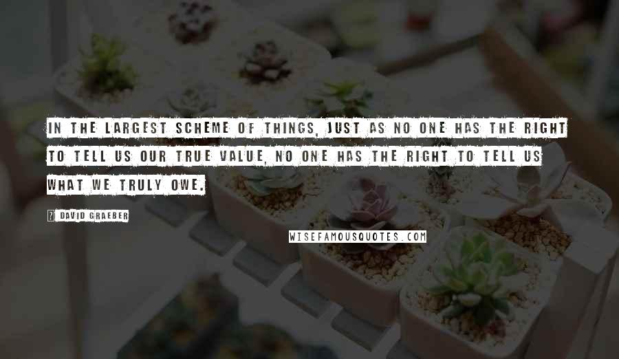 David Graeber Quotes: In the largest scheme of things, just as no one has the right to tell us our true value, no one has the right to tell us what we truly owe.