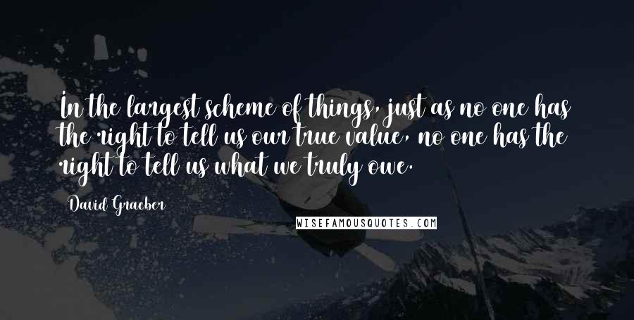 David Graeber Quotes: In the largest scheme of things, just as no one has the right to tell us our true value, no one has the right to tell us what we truly owe.