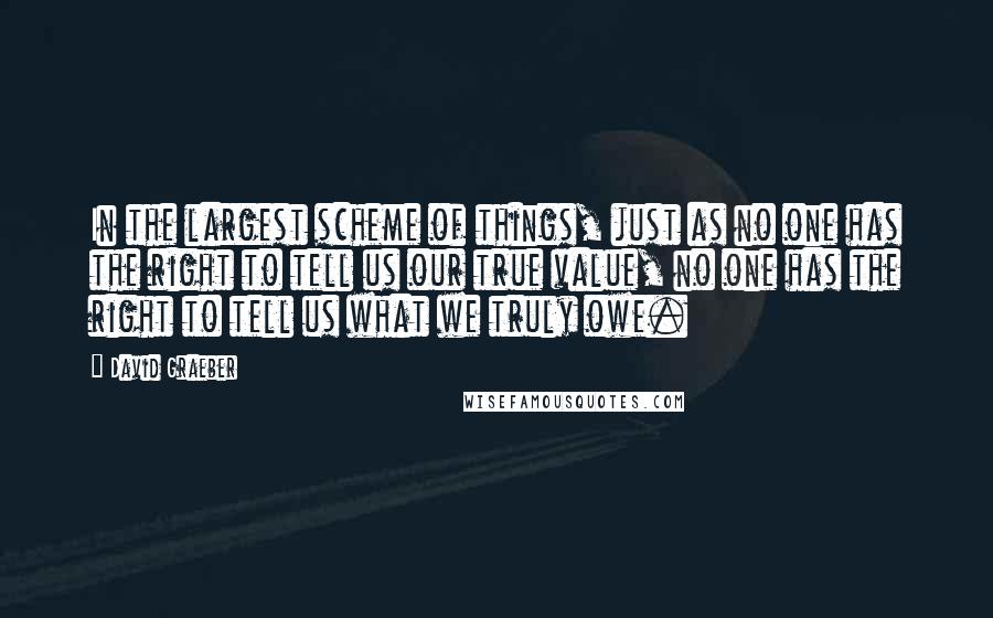 David Graeber Quotes: In the largest scheme of things, just as no one has the right to tell us our true value, no one has the right to tell us what we truly owe.