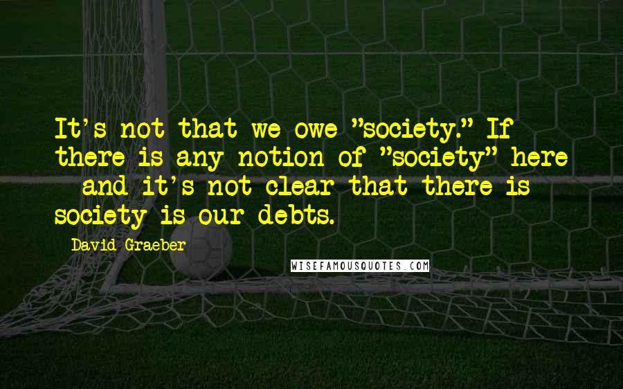 David Graeber Quotes: It's not that we owe "society." If there is any notion of "society" here - and it's not clear that there is - society is our debts.