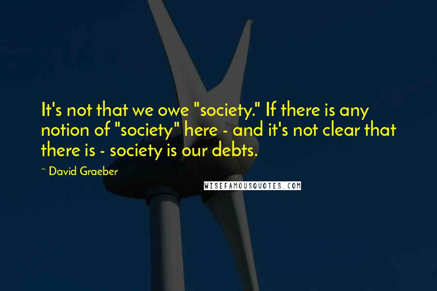 David Graeber Quotes: It's not that we owe "society." If there is any notion of "society" here - and it's not clear that there is - society is our debts.