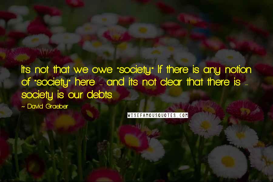 David Graeber Quotes: It's not that we owe "society." If there is any notion of "society" here - and it's not clear that there is - society is our debts.