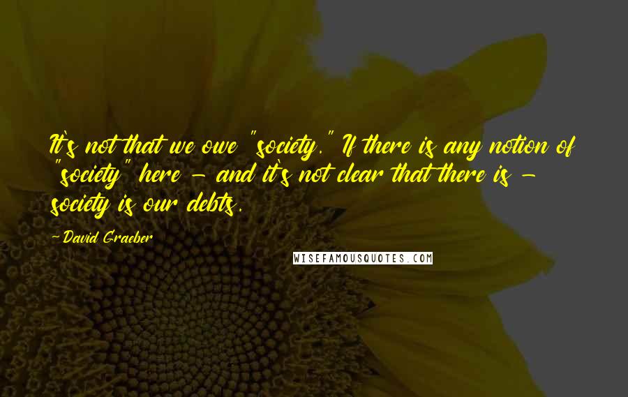 David Graeber Quotes: It's not that we owe "society." If there is any notion of "society" here - and it's not clear that there is - society is our debts.