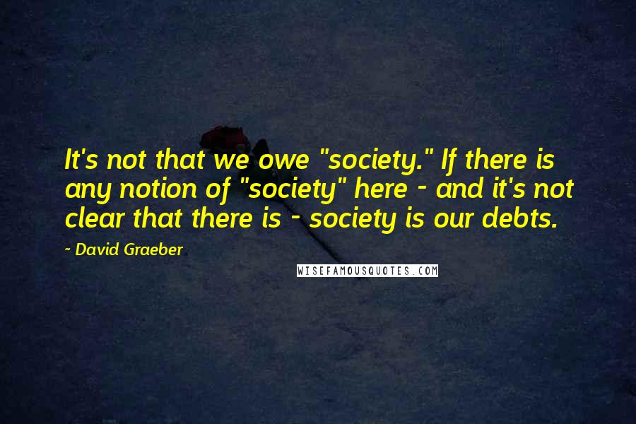 David Graeber Quotes: It's not that we owe "society." If there is any notion of "society" here - and it's not clear that there is - society is our debts.