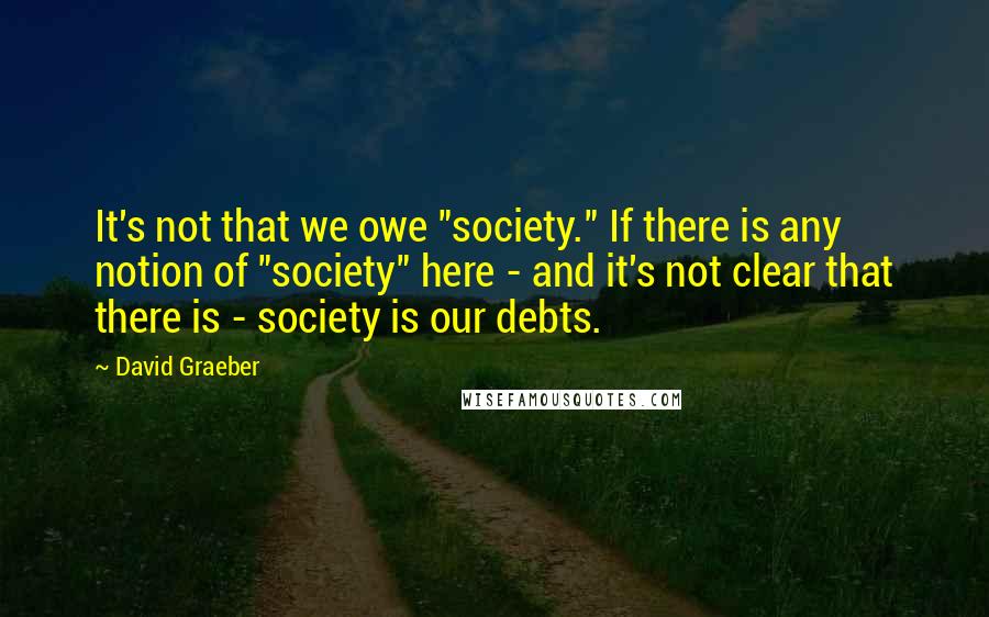 David Graeber Quotes: It's not that we owe "society." If there is any notion of "society" here - and it's not clear that there is - society is our debts.