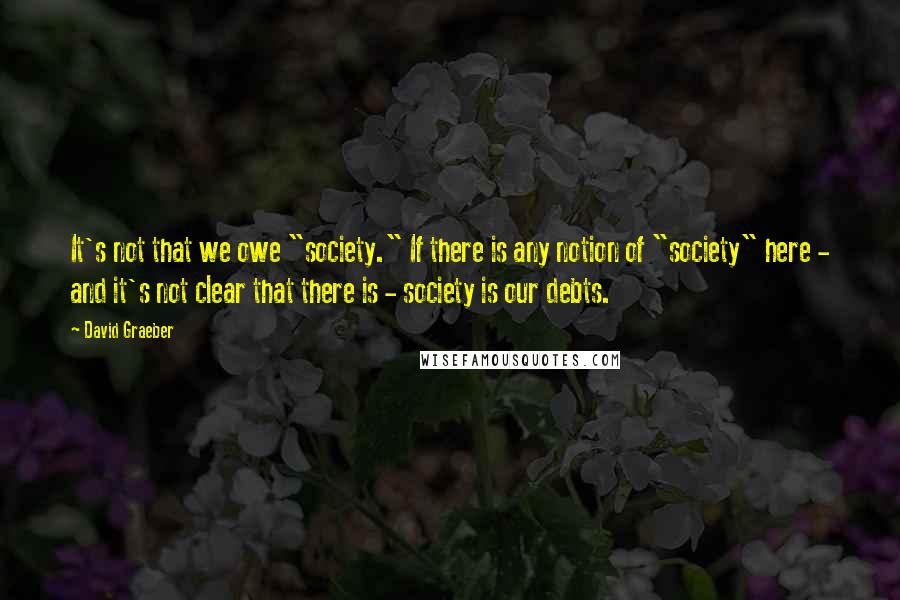 David Graeber Quotes: It's not that we owe "society." If there is any notion of "society" here - and it's not clear that there is - society is our debts.