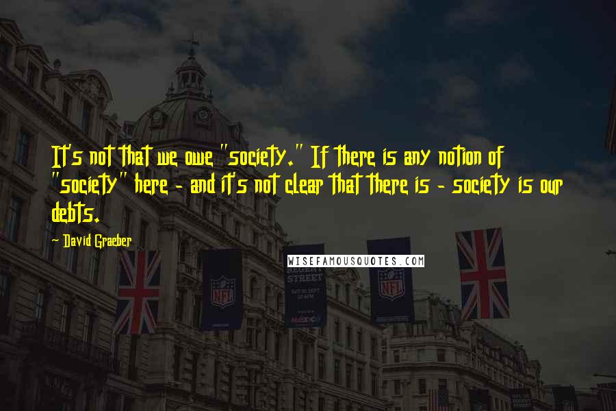 David Graeber Quotes: It's not that we owe "society." If there is any notion of "society" here - and it's not clear that there is - society is our debts.