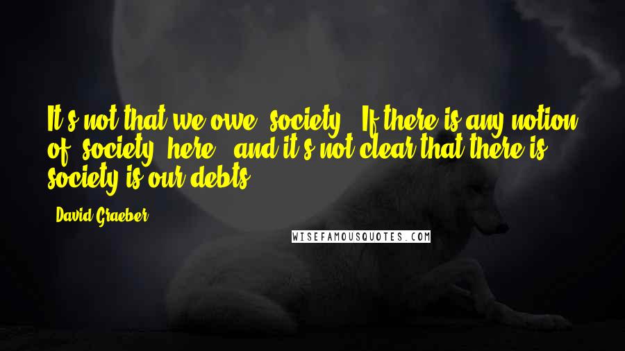 David Graeber Quotes: It's not that we owe "society." If there is any notion of "society" here - and it's not clear that there is - society is our debts.