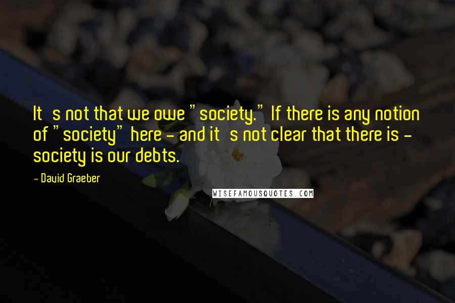 David Graeber Quotes: It's not that we owe "society." If there is any notion of "society" here - and it's not clear that there is - society is our debts.