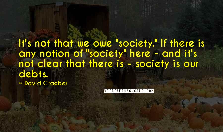 David Graeber Quotes: It's not that we owe "society." If there is any notion of "society" here - and it's not clear that there is - society is our debts.