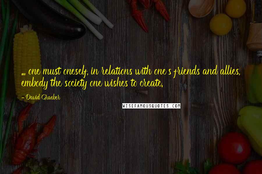 David Graeber Quotes: ... one must oneself, in relations with one's friends and allies, embody the society one wishes to create.